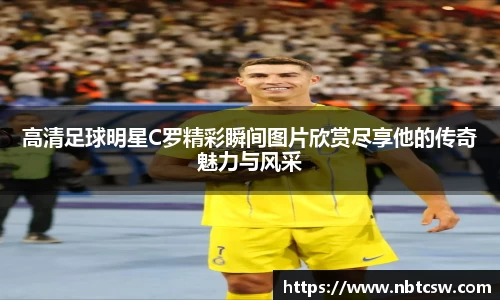 高清足球明星C罗精彩瞬间图片欣赏尽享他的传奇魅力与风采